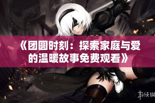 《团圆时刻：探索家庭与爱的温暖故事免费观看》
