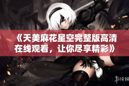 《天美麻花星空完整版高清在线观看，让你尽享精彩》