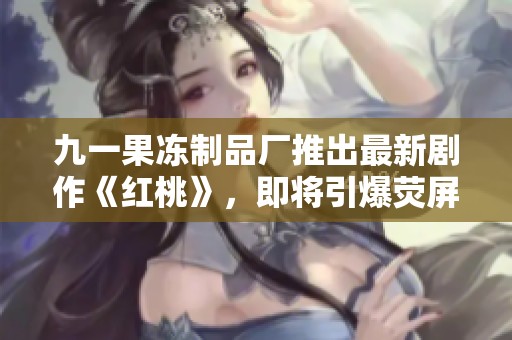 九一果冻制品厂推出最新剧作《红桃》，即将引爆荧屏期待
