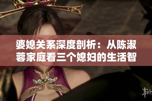 婆媳关系深度剖析：从陈淑蓉家庭看三个媳妇的生活智慧