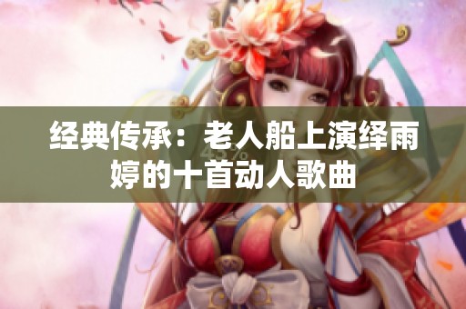 经典传承：老人船上演绎雨婷的十首动人歌曲
