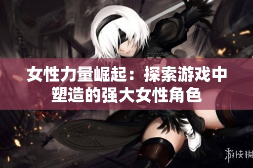 女性力量崛起：探索游戏中塑造的强大女性角色