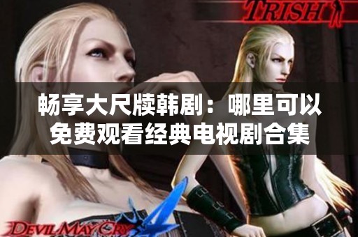 畅享大尺牍韩剧：哪里可以免费观看经典电视剧合集