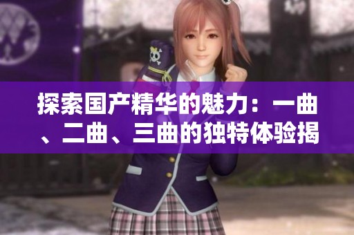 探索国产精华的魅力：一曲、二曲、三曲的独特体验揭秘