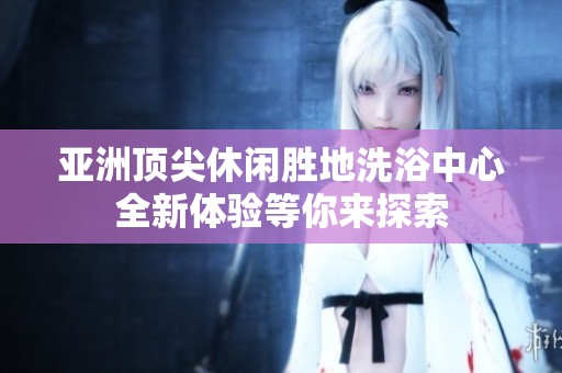 亚洲顶尖休闲胜地洗浴中心全新体验等你来探索
