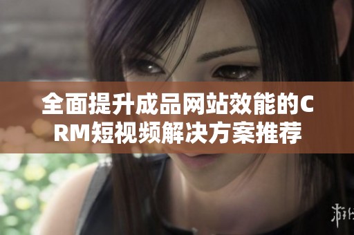 全面提升成品网站效能的CRM短视频解决方案推荐