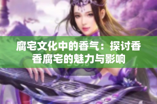 腐宅文化中的香气：探讨香香腐宅的魅力与影响