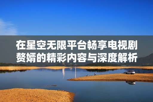 在星空无限平台畅享电视剧赘婿的精彩内容与深度解析