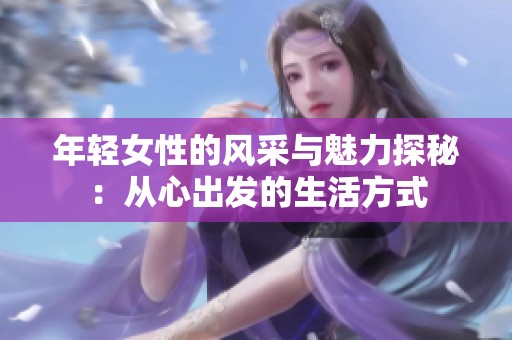 年轻女性的风采与魅力探秘：从心出发的生活方式
