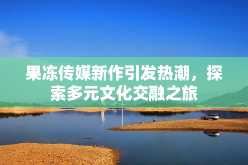 果冻传媒新作引发热潮，探索多元文化交融之旅