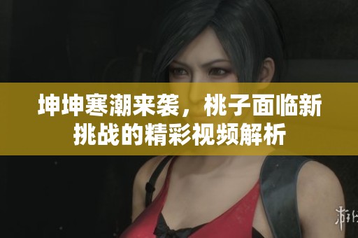 坤坤寒潮来袭，桃子面临新挑战的精彩视频解析