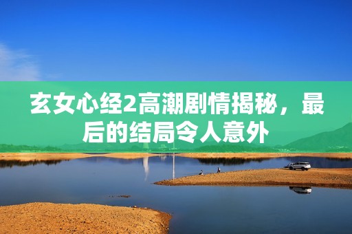 玄女心经2高潮剧情揭秘，最后的结局令人意外
