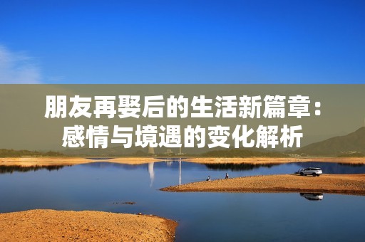 朋友再娶后的生活新篇章：感情与境遇的变化解析