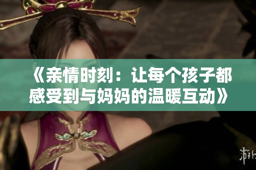 《亲情时刻：让每个孩子都感受到与妈妈的温暖互动》