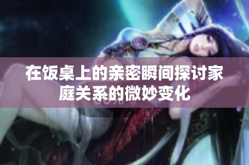 在饭桌上的亲密瞬间探讨家庭关系的微妙变化
