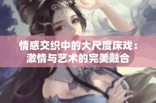 情感交织中的大尺度床戏：激情与艺术的完美融合