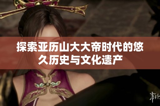 探索亚历山大大帝时代的悠久历史与文化遗产