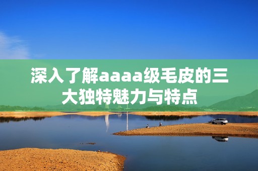 深入了解aaaa级毛皮的三大独特魅力与特点