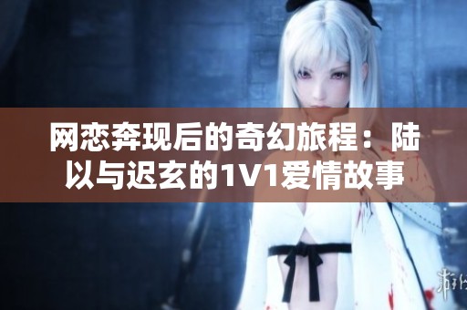 网恋奔现后的奇幻旅程：陆以与迟玄的1V1爱情故事