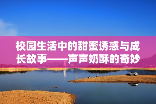 校园生活中的甜蜜诱惑与成长故事——声声奶酥的奇妙旅程