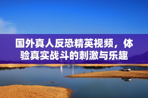 国外真人反恐精英视频，体验真实战斗的刺激与乐趣