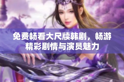 免费畅看大尺牍韩剧，畅游精彩剧情与演员魅力