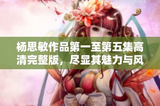 杨思敏作品第一至第五集高清完整版，尽显其魅力与风采