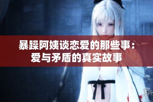 暴躁阿姨谈恋爱的那些事：爱与矛盾的真实故事