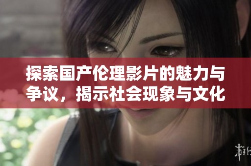 探索国产伦理影片的魅力与争议，揭示社会现象与文化反思