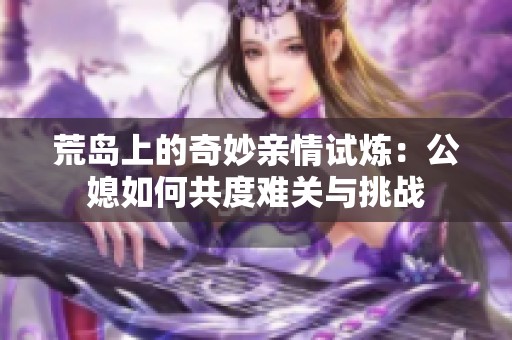 荒岛上的奇妙亲情试炼：公媳如何共度难关与挑战