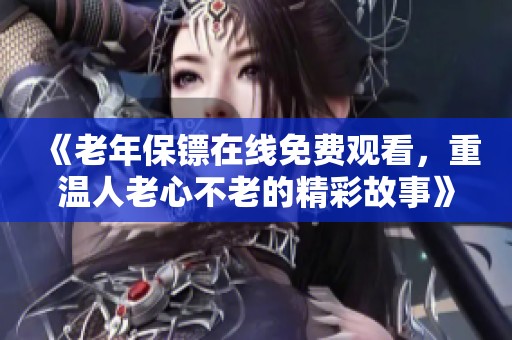 《老年保镖在线免费观看，重温人老心不老的精彩故事》