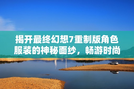 揭开最终幻想7重制版角色服装的神秘面纱，畅游时尚与经典之美