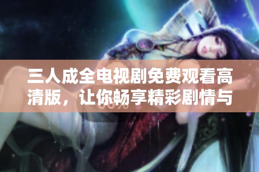 三人成全电视剧免费观看高清版，让你畅享精彩剧情与心动时刻