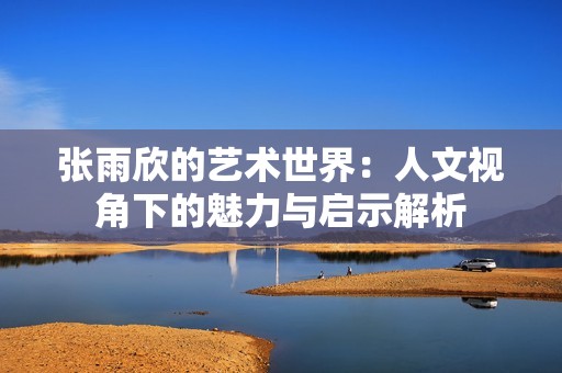 张雨欣的艺术世界：人文视角下的魅力与启示解析