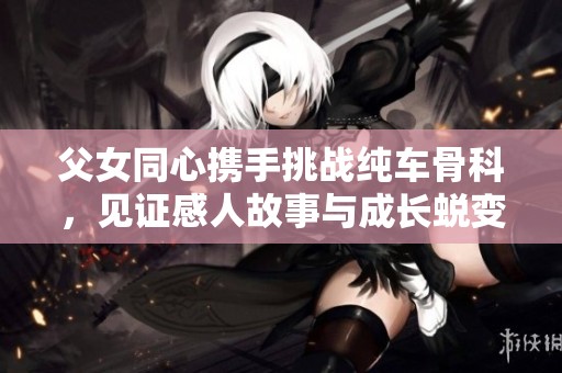 父女同心携手挑战纯车骨科，见证感人故事与成长蜕变