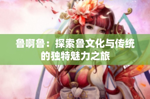 鲁啊鲁：探索鲁文化与传统的独特魅力之旅