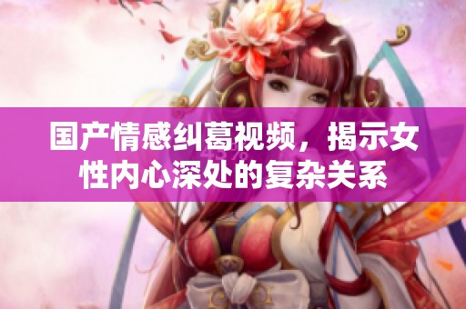 国产情感纠葛视频，揭示女性内心深处的复杂关系