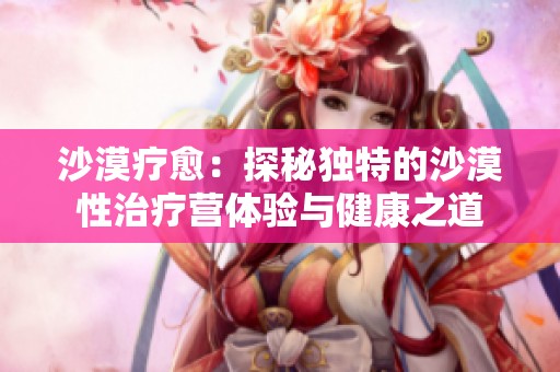 沙漠疗愈：探秘独特的沙漠性治疗营体验与健康之道