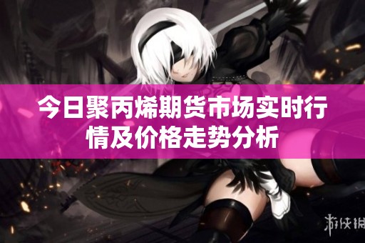今日聚丙烯期货市场实时行情及价格走势分析