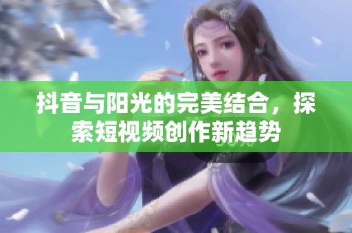 抖音与阳光的完美结合，探索短视频创作新趋势