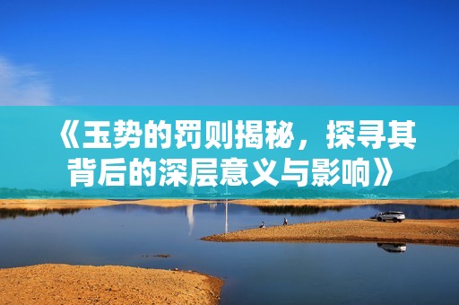 《玉势的罚则揭秘，探寻其背后的深层意义与影响》