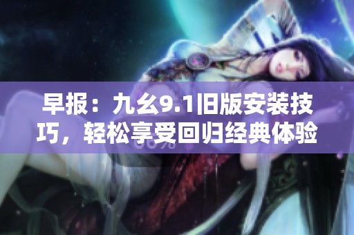 早报：九幺9.1旧版安装技巧，轻松享受回归经典体验