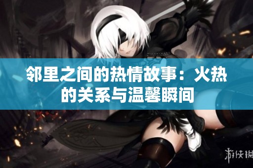 邻里之间的热情故事：火热的关系与温馨瞬间