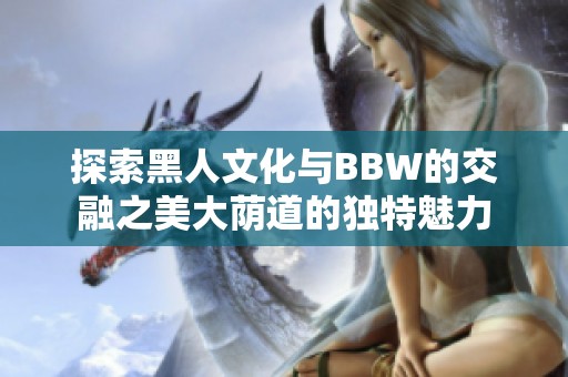 探索黑人文化与BBW的交融之美大荫道的独特魅力