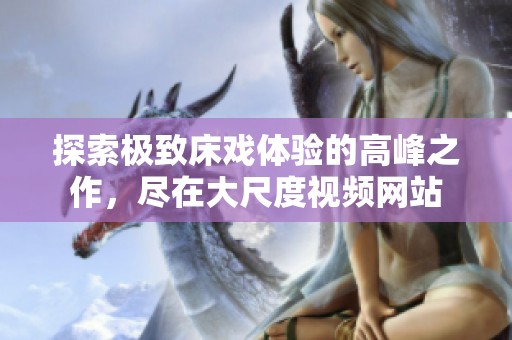 探索极致床戏体验的高峰之作，尽在大尺度视频网站