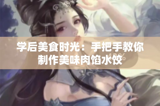 学后美食时光：手把手教你制作美味肉馅水饺