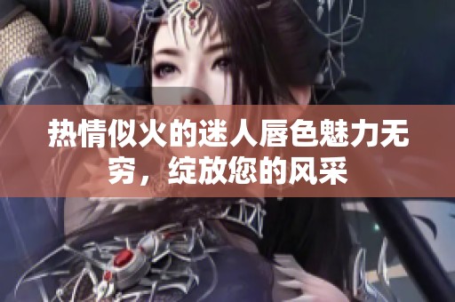 热情似火的迷人唇色魅力无穷，绽放您的风采