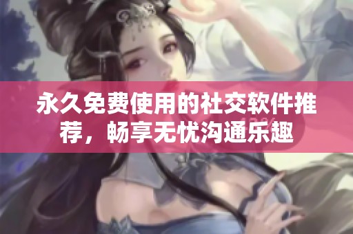 永久免费使用的社交软件推荐，畅享无忧沟通乐趣