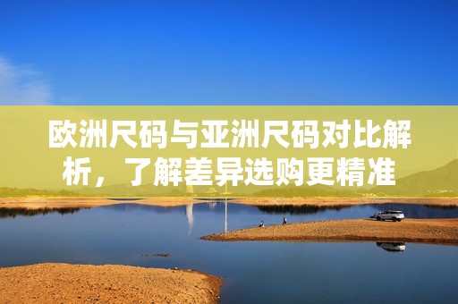 欧洲尺码与亚洲尺码对比解析，了解差异选购更精准