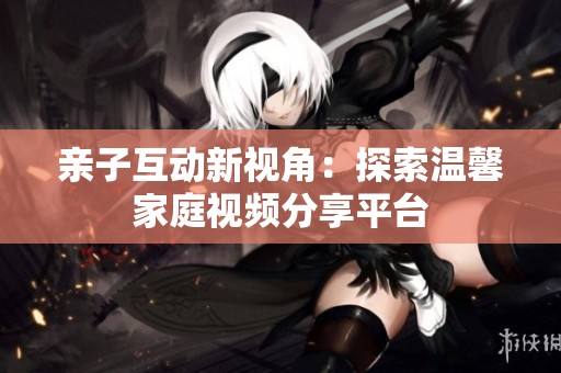 亲子互动新视角：探索温馨家庭视频分享平台